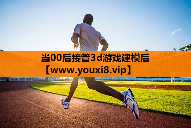 当00后接管3d游戏建模后